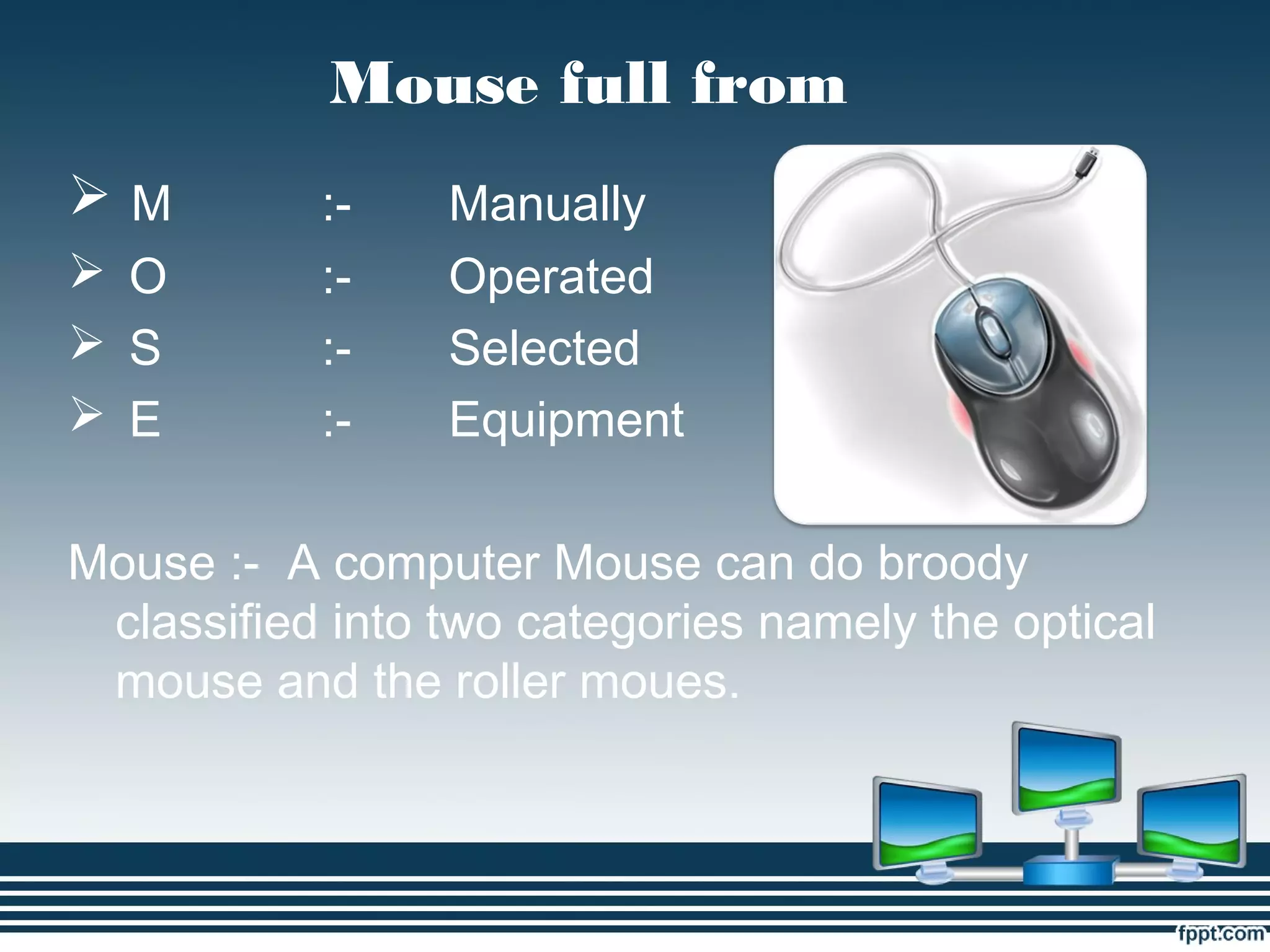 Mouse full from
 M :- Manually
 O :- Operated
 S :- Selected
 E :- Equipment
Mouse :- A computer Mouse can do broody
classified into two categories namely the optical
mouse and the roller moues.
 