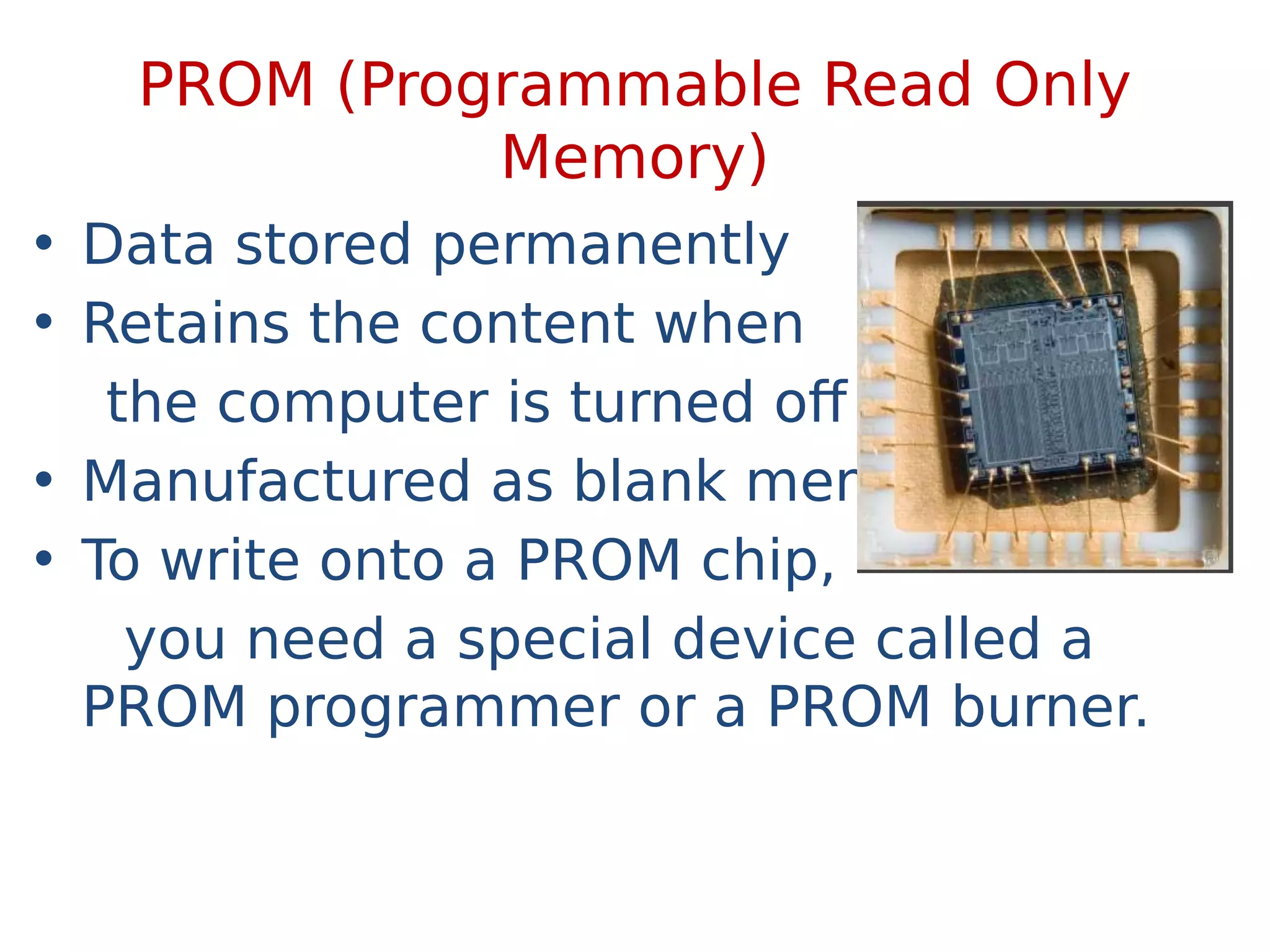 PROM (Programmable Read Only
Memory)
• Data stored permanently
• Retains the content when
the computer is turned off
• Manufactured as blank memory.
• To write onto a PROM chip,
you need a special device called a
PROM programmer or a PROM burner.
 