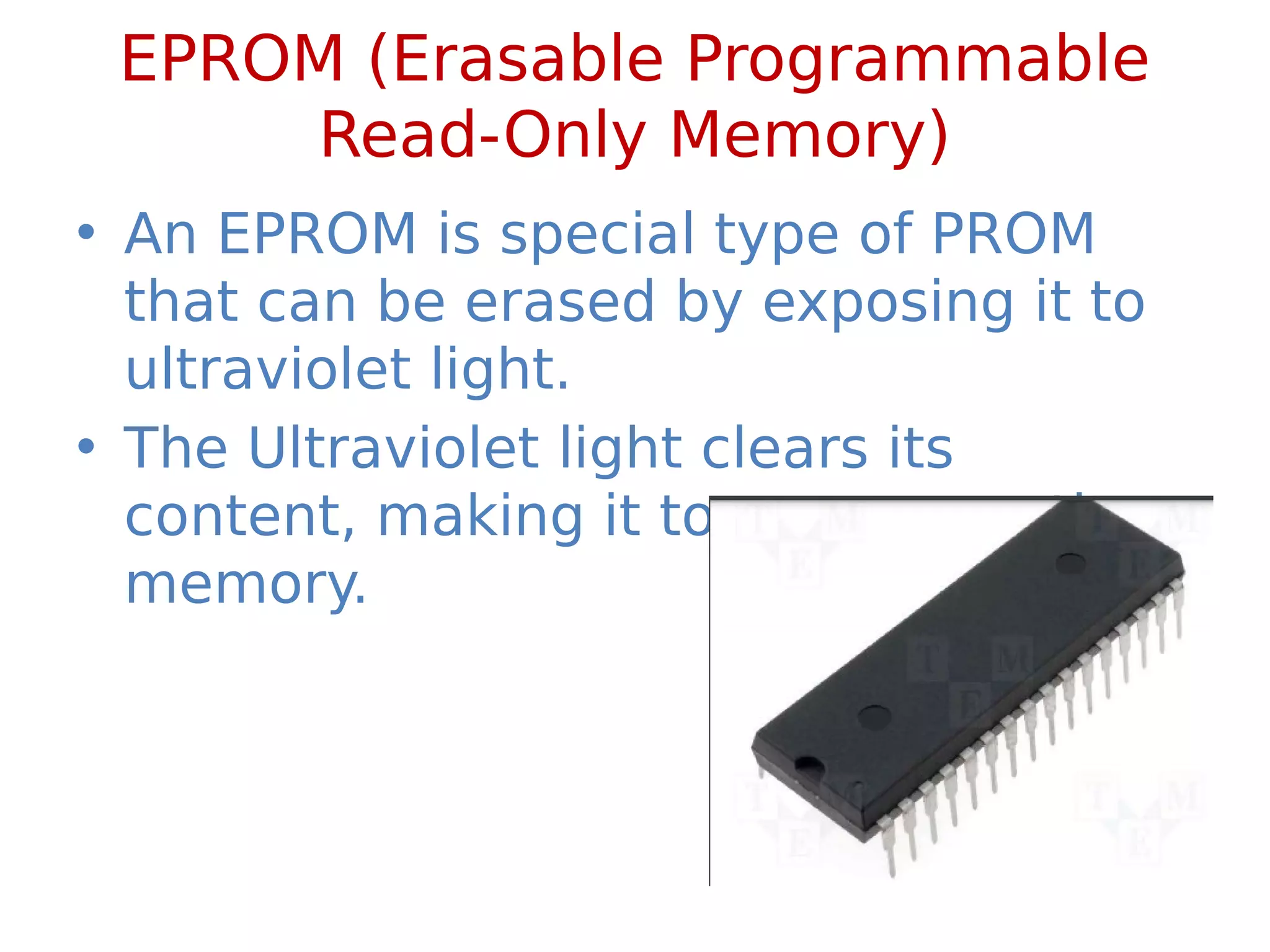 EPROM (Erasable Programmable
Read-Only Memory)
• An EPROM is special type of PROM
that can be erased by exposing it to
ultraviolet light.
• The Ultraviolet light clears its
content, making it to reprogram the
memory.
 