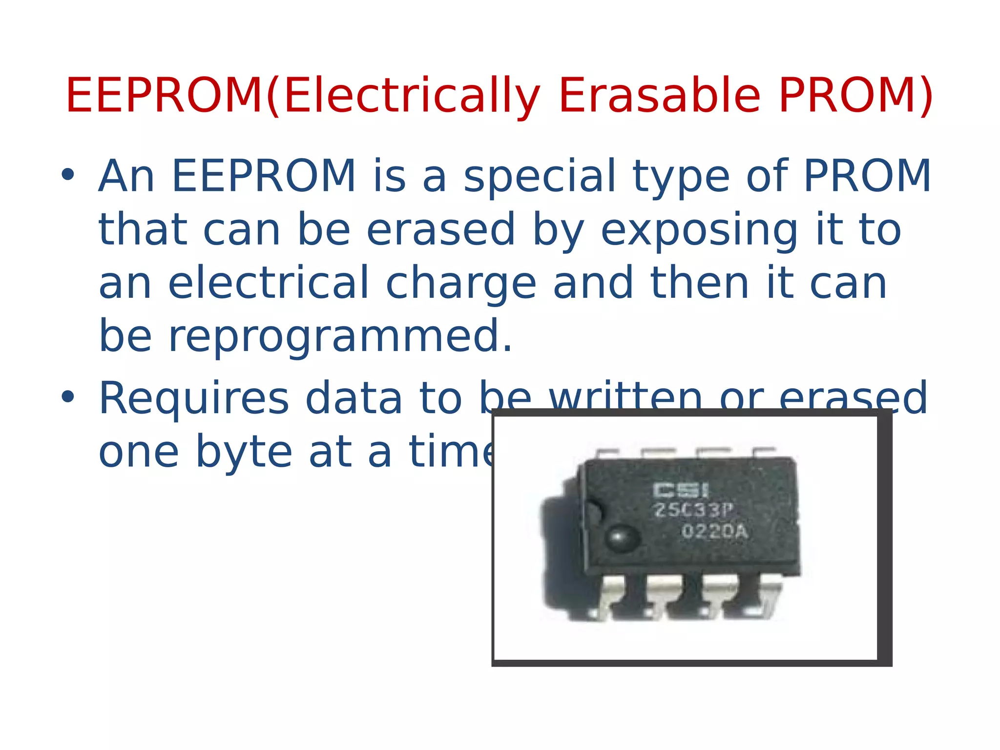 EEPROM(Electrically Erasable PROM)
• An EEPROM is a special type of PROM
that can be erased by exposing it to
an electrical charge and then it can
be reprogrammed.
• Requires data to be written or erased
one byte at a time.
 