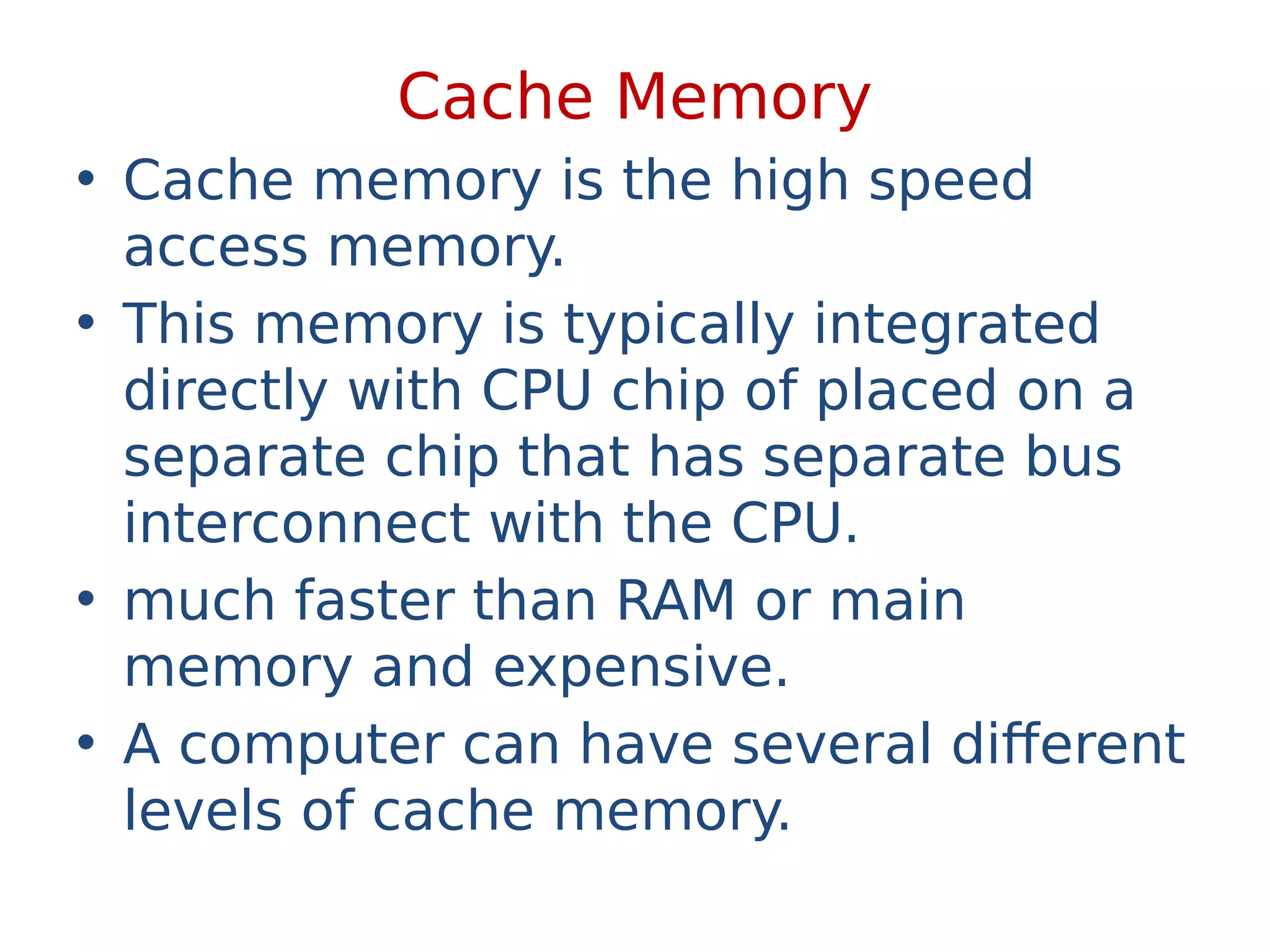 Cache Memory
• Cache memory is the high speed
access memory.
• This memory is typically integrated
directly with CPU chip of placed on a
separate chip that has separate bus
interconnect with the CPU.
• much faster than RAM or main
memory and expensive.
• A computer can have several different
levels of cache memory.
 