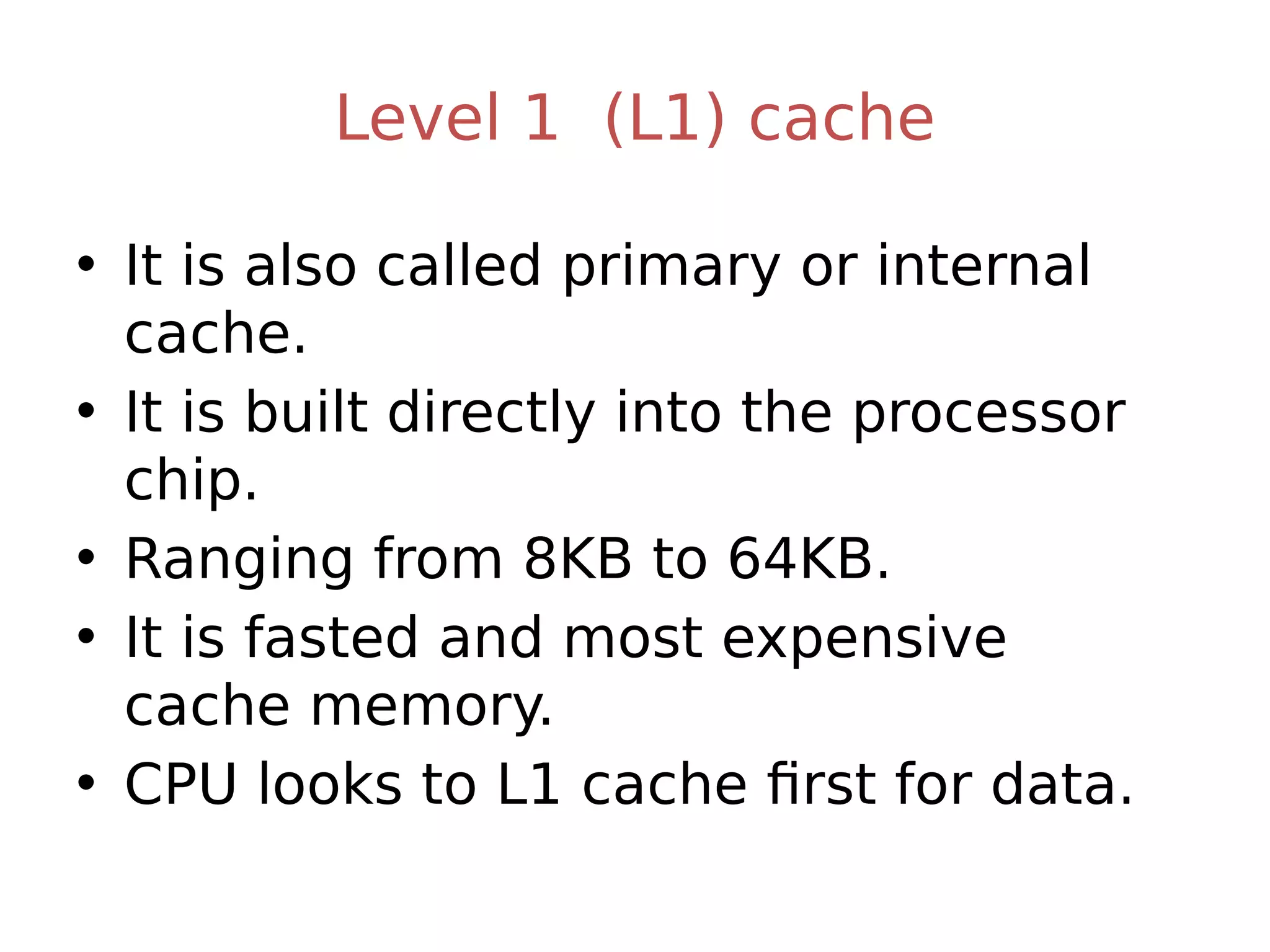 Level 1 (L1) cache
• It is also called primary or internal
cache.
• It is built directly into the processor
chip.
• Ranging from 8KB to 64KB.
• It is fasted and most expensive
cache memory.
• CPU looks to L1 cache first for data.
 