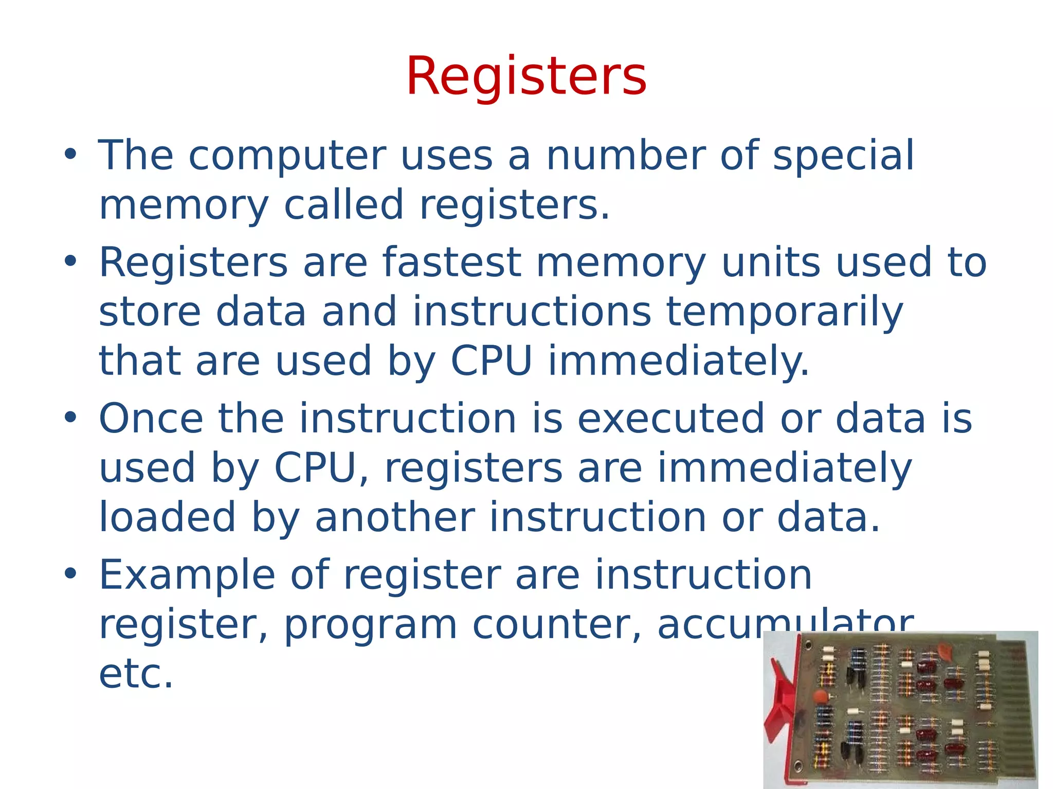 Registers
• The computer uses a number of special
memory called registers.
• Registers are fastest memory units used to
store data and instructions temporarily
that are used by CPU immediately.
• Once the instruction is executed or data is
used by CPU, registers are immediately
loaded by another instruction or data.
• Example of register are instruction
register, program counter, accumulator
etc.
 