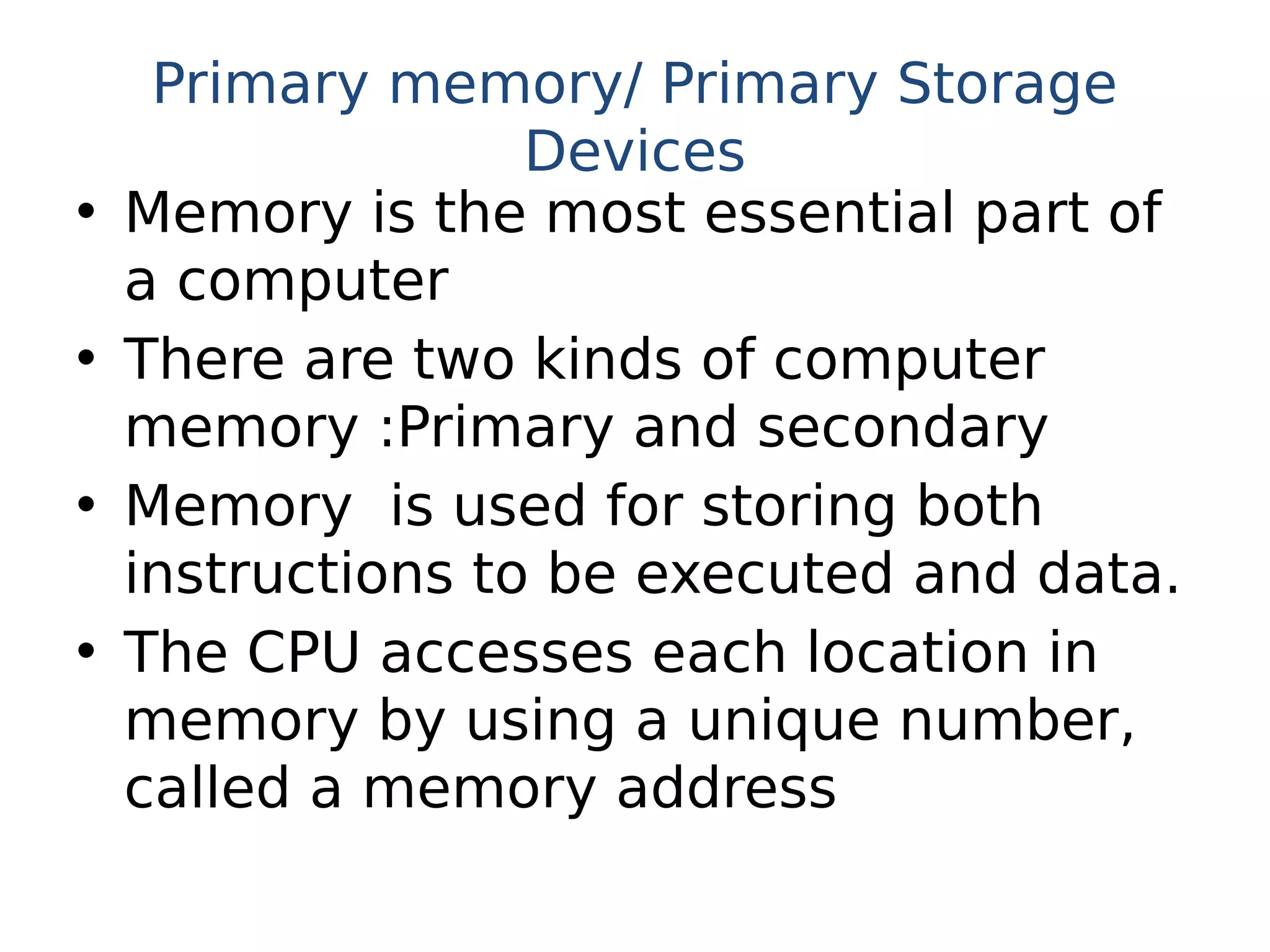 Primary memory/ Primary Storage
Devices
• Memory is the most essential part of
a computer
• There are two kinds of computer
memory :Primary and secondary
• Memory is used for storing both
instructions to be executed and data.
• The CPU accesses each location in
memory by using a unique number,
called a memory address
 