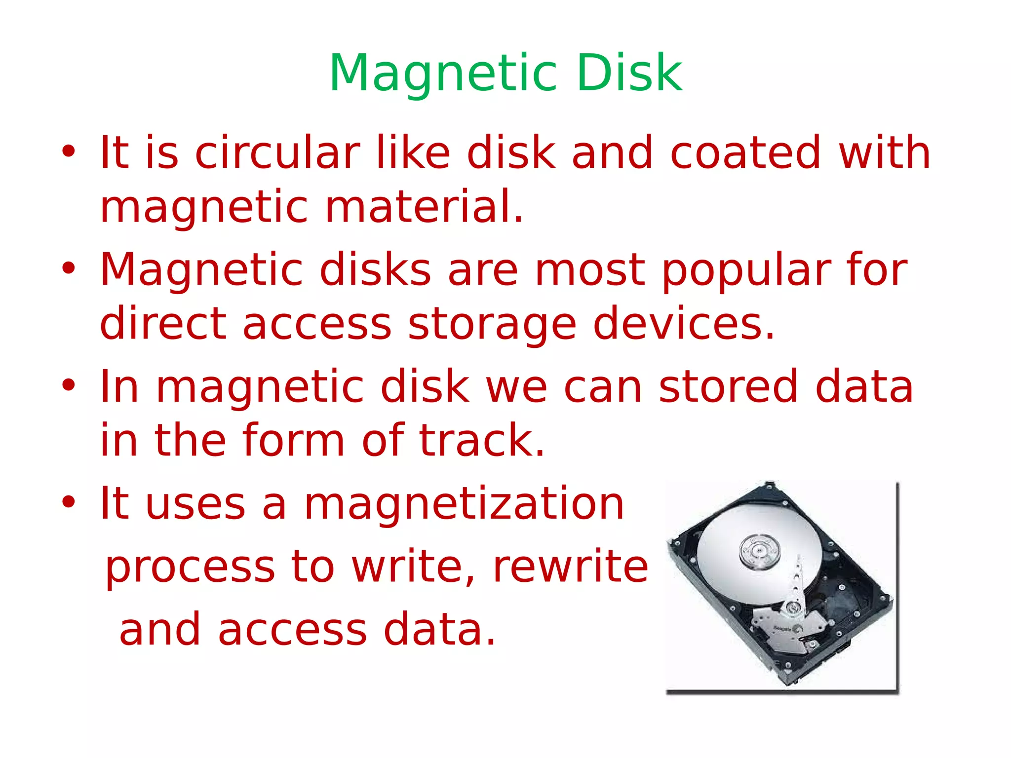 Magnetic Disk
• It is circular like disk and coated with
magnetic material.
• Magnetic disks are most popular for
direct access storage devices.
• In magnetic disk we can stored data
in the form of track.
• It uses a magnetization
process to write, rewrite
and access data.
 