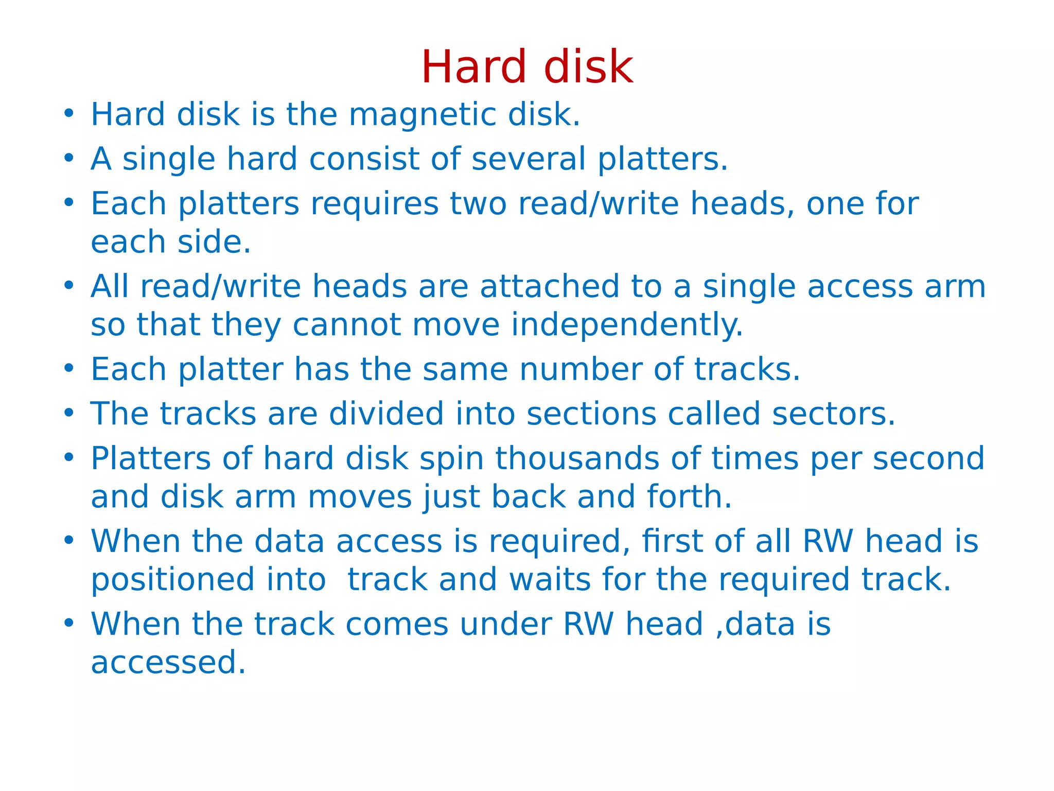 Hard disk
• Hard disk is the magnetic disk.
• A single hard consist of several platters.
• Each platters requires two read/write heads, one for
each side.
• All read/write heads are attached to a single access arm
so that they cannot move independently.
• Each platter has the same number of tracks.
• The tracks are divided into sections called sectors.
• Platters of hard disk spin thousands of times per second
and disk arm moves just back and forth.
• When the data access is required, first of all RW head is
positioned into track and waits for the required track.
• When the track comes under RW head ,data is
accessed.
 