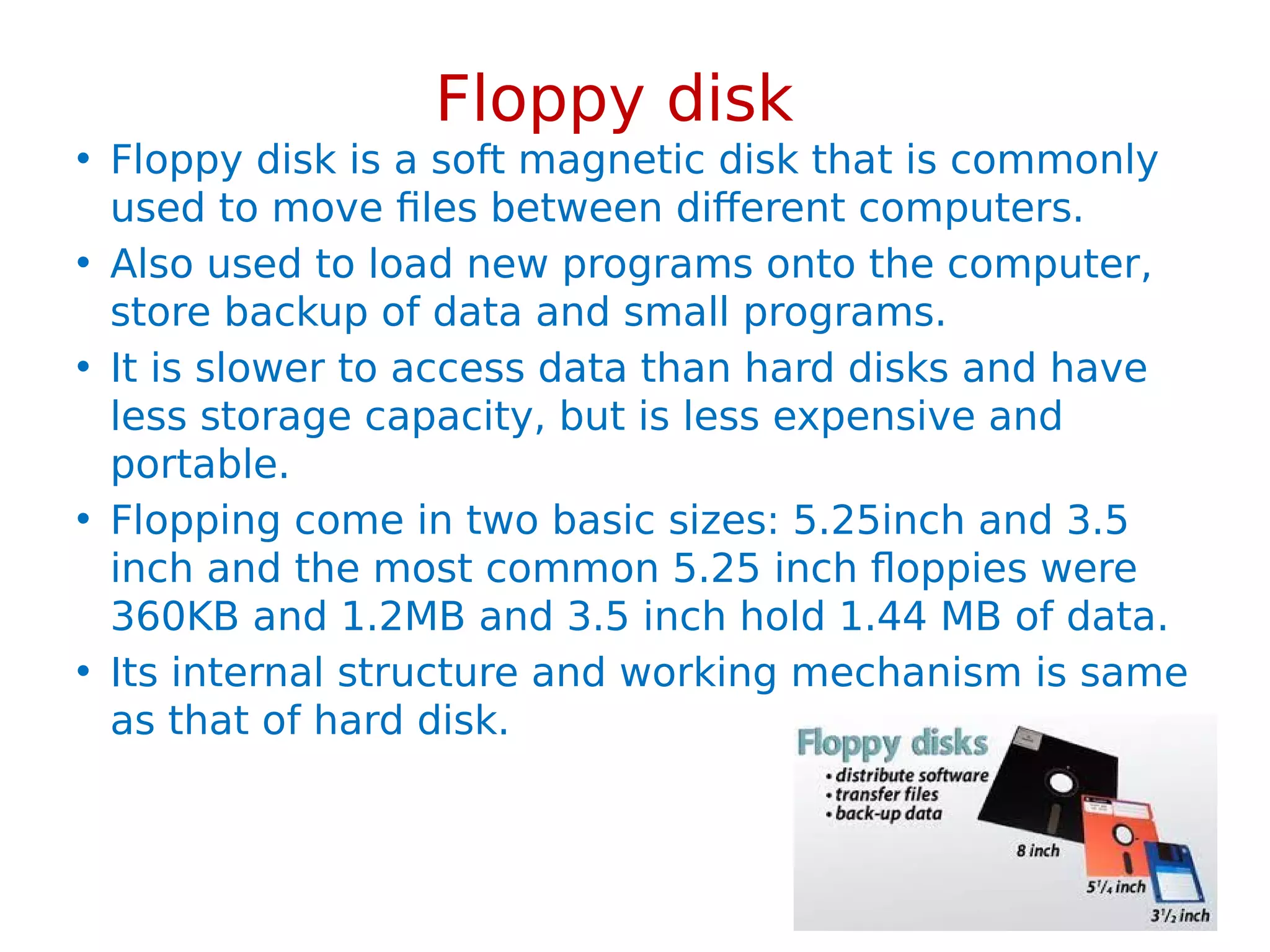 Floppy disk
• Floppy disk is a soft magnetic disk that is commonly
used to move files between different computers.
• Also used to load new programs onto the computer,
store backup of data and small programs.
• It is slower to access data than hard disks and have
less storage capacity, but is less expensive and
portable.
• Flopping come in two basic sizes: 5.25inch and 3.5
inch and the most common 5.25 inch floppies were
360KB and 1.2MB and 3.5 inch hold 1.44 MB of data.
• Its internal structure and working mechanism is same
as that of hard disk.
 