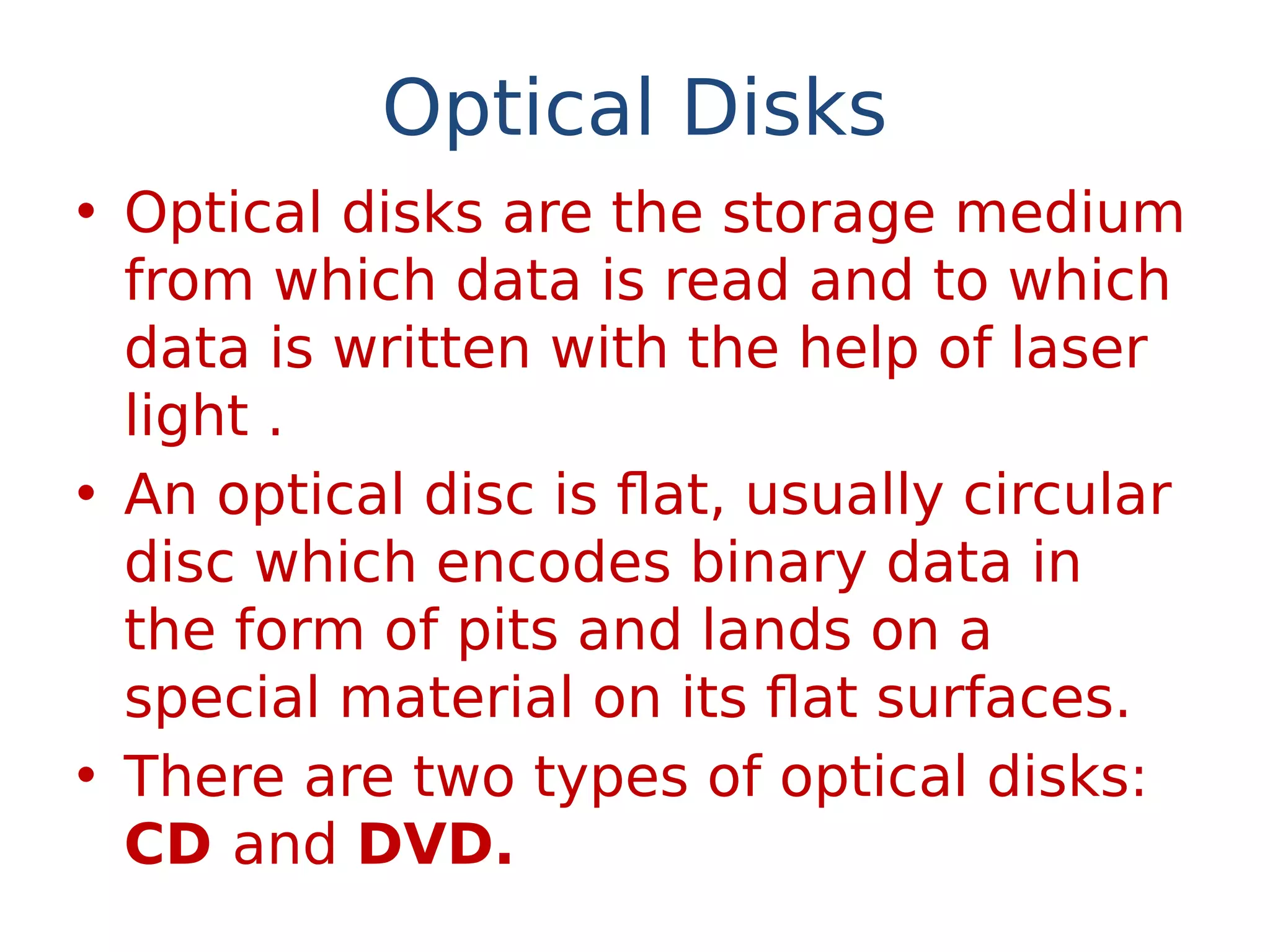 Optical Disks
• Optical disks are the storage medium
from which data is read and to which
data is written with the help of laser
light .
• An optical disc is flat, usually circular
disc which encodes binary data in
the form of pits and lands on a
special material on its flat surfaces.
• There are two types of optical disks:
CD and DVD.
 