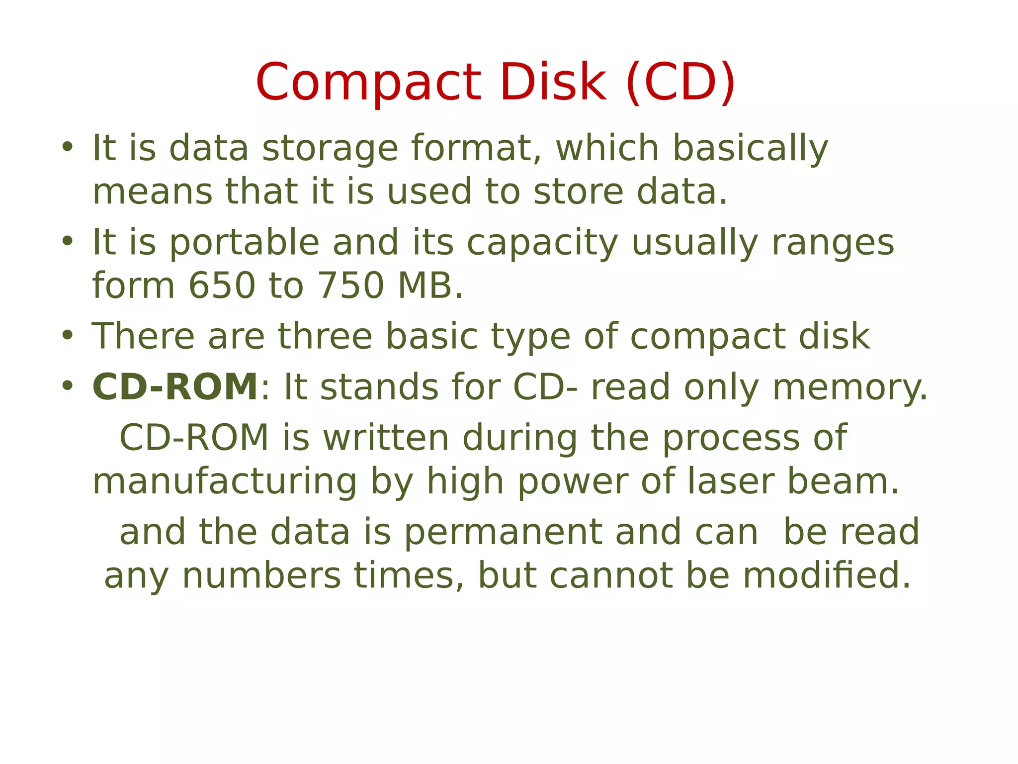 Compact Disk (CD)
• It is data storage format, which basically
means that it is used to store data.
• It is portable and its capacity usually ranges
form 650 to 750 MB.
• There are three basic type of compact disk
• CD-ROM: It stands for CD- read only memory.
CD-ROM is written during the process of
manufacturing by high power of laser beam.
and the data is permanent and can be read
any numbers times, but cannot be modified.
 