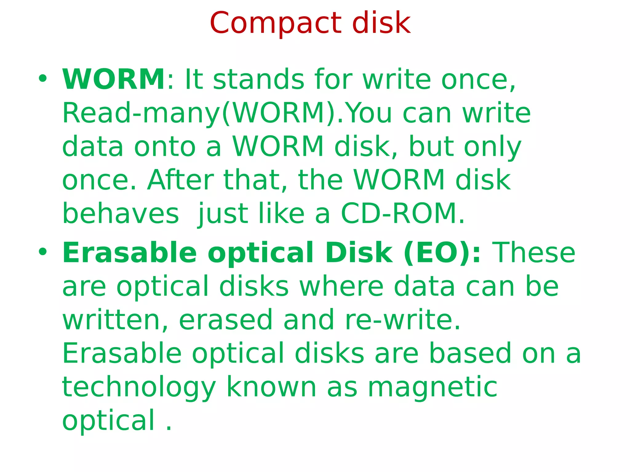 Compact disk
• WORM: It stands for write once,
Read-many(WORM).You can write
data onto a WORM disk, but only
once. After that, the WORM disk
behaves just like a CD-ROM.
• Erasable optical Disk (EO): These
are optical disks where data can be
written, erased and re-write.
Erasable optical disks are based on a
technology known as magnetic
optical .
 