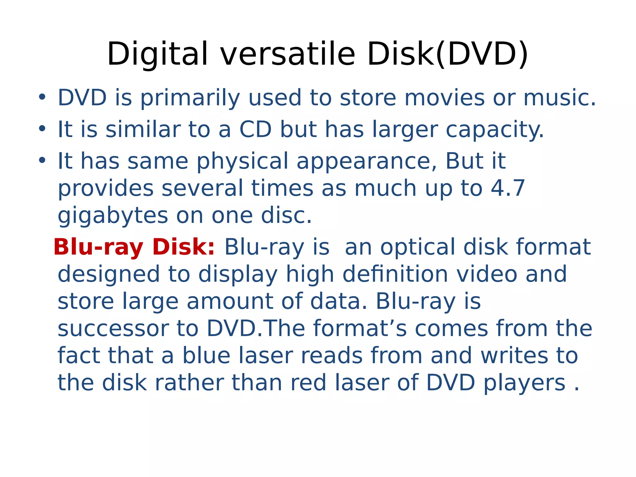 Digital versatile Disk(DVD)
• DVD is primarily used to store movies or music.
• It is similar to a CD but has larger capacity.
• It has same physical appearance, But it
provides several times as much up to 4.7
gigabytes on one disc.
Blu-ray Disk: Blu-ray is an optical disk format
designed to display high definition video and
store large amount of data. Blu-ray is
successor to DVD.The format’s comes from the
fact that a blue laser reads from and writes to
the disk rather than red laser of DVD players .
 