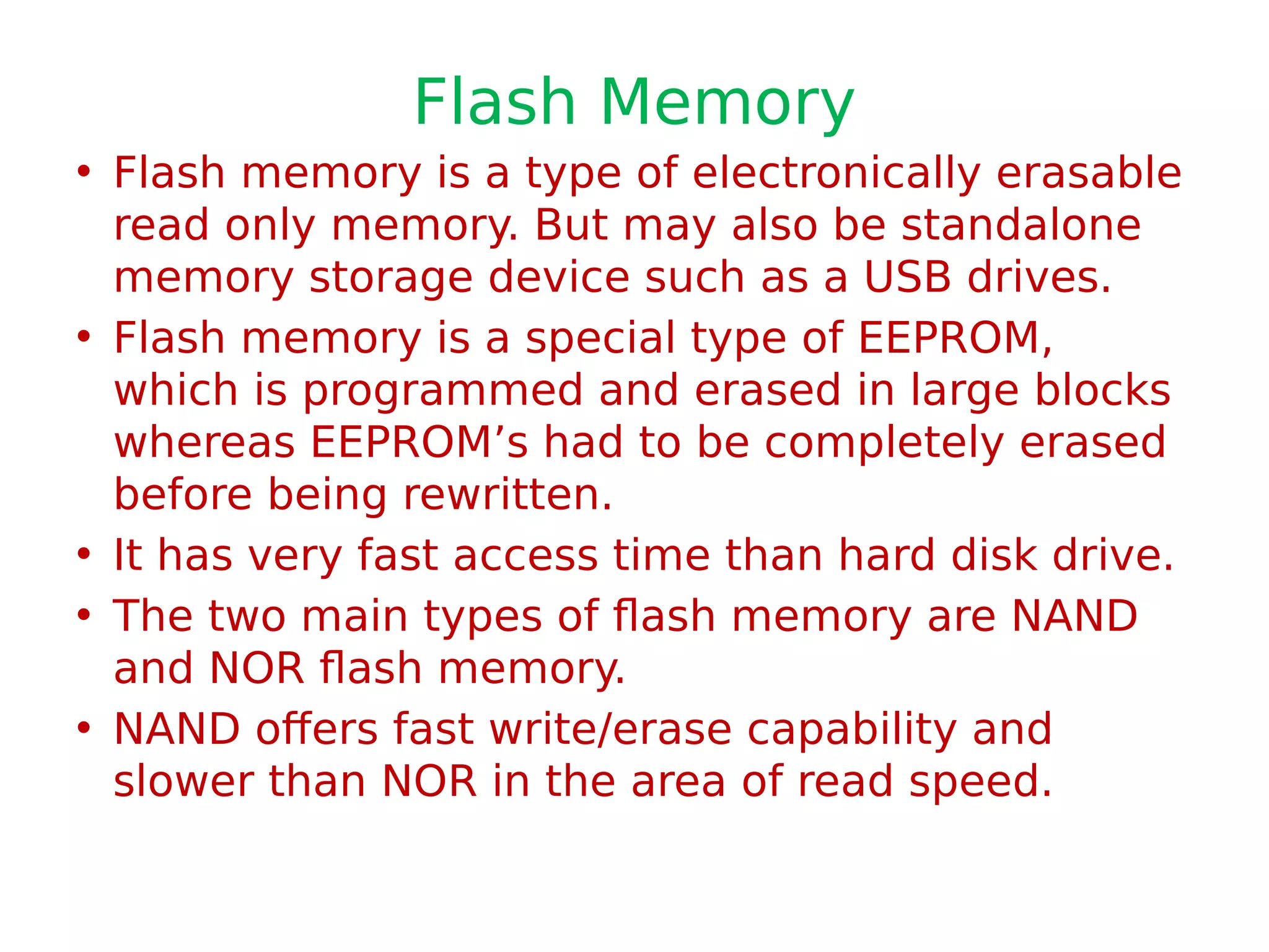 Flash Memory
• Flash memory is a type of electronically erasable
read only memory. But may also be standalone
memory storage device such as a USB drives.
• Flash memory is a special type of EEPROM,
which is programmed and erased in large blocks
whereas EEPROM’s had to be completely erased
before being rewritten.
• It has very fast access time than hard disk drive.
• The two main types of flash memory are NAND
and NOR flash memory.
• NAND offers fast write/erase capability and
slower than NOR in the area of read speed.
 