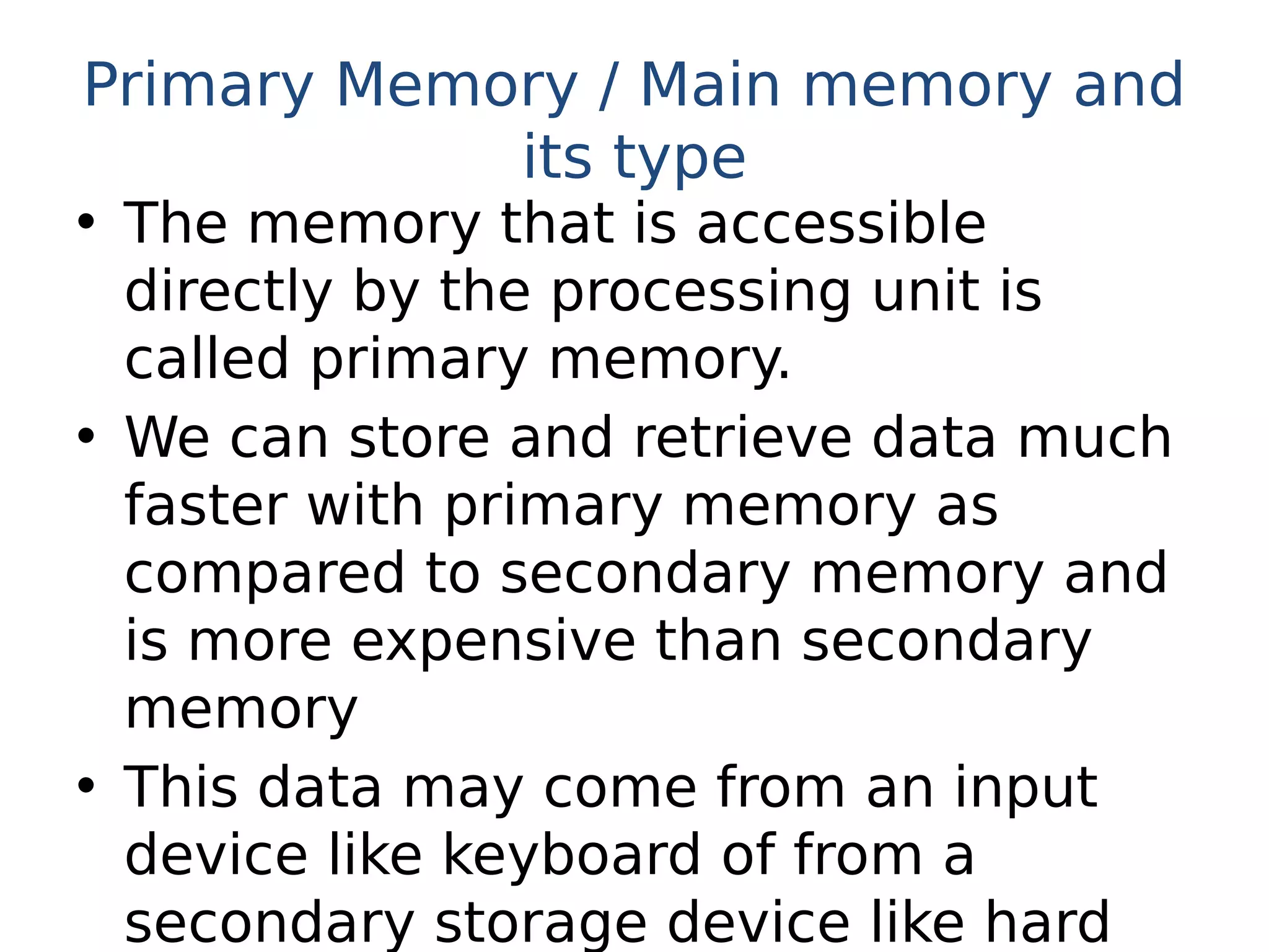 Primary Memory / Main memory and
its type
• The memory that is accessible
directly by the processing unit is
called primary memory.
• We can store and retrieve data much
faster with primary memory as
compared to secondary memory and
is more expensive than secondary
memory
• This data may come from an input
device like keyboard of from a
secondary storage device like hard
 