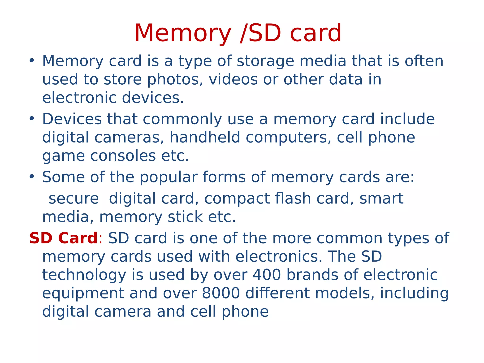Memory /SD card
• Memory card is a type of storage media that is often
used to store photos, videos or other data in
electronic devices.
• Devices that commonly use a memory card include
digital cameras, handheld computers, cell phone
game consoles etc.
• Some of the popular forms of memory cards are:
secure digital card, compact flash card, smart
media, memory stick etc.
SD Card: SD card is one of the more common types of
memory cards used with electronics. The SD
technology is used by over 400 brands of electronic
equipment and over 8000 different models, including
digital camera and cell phone
 