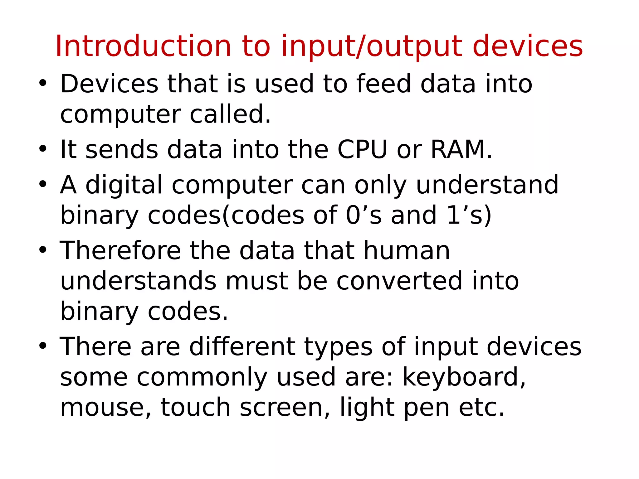 Introduction to input/output devices
• Devices that is used to feed data into
computer called.
• It sends data into the CPU or RAM.
• A digital computer can only understand
binary codes(codes of 0’s and 1’s)
• Therefore the data that human
understands must be converted into
binary codes.
• There are different types of input devices
some commonly used are: keyboard,
mouse, touch screen, light pen etc.
 