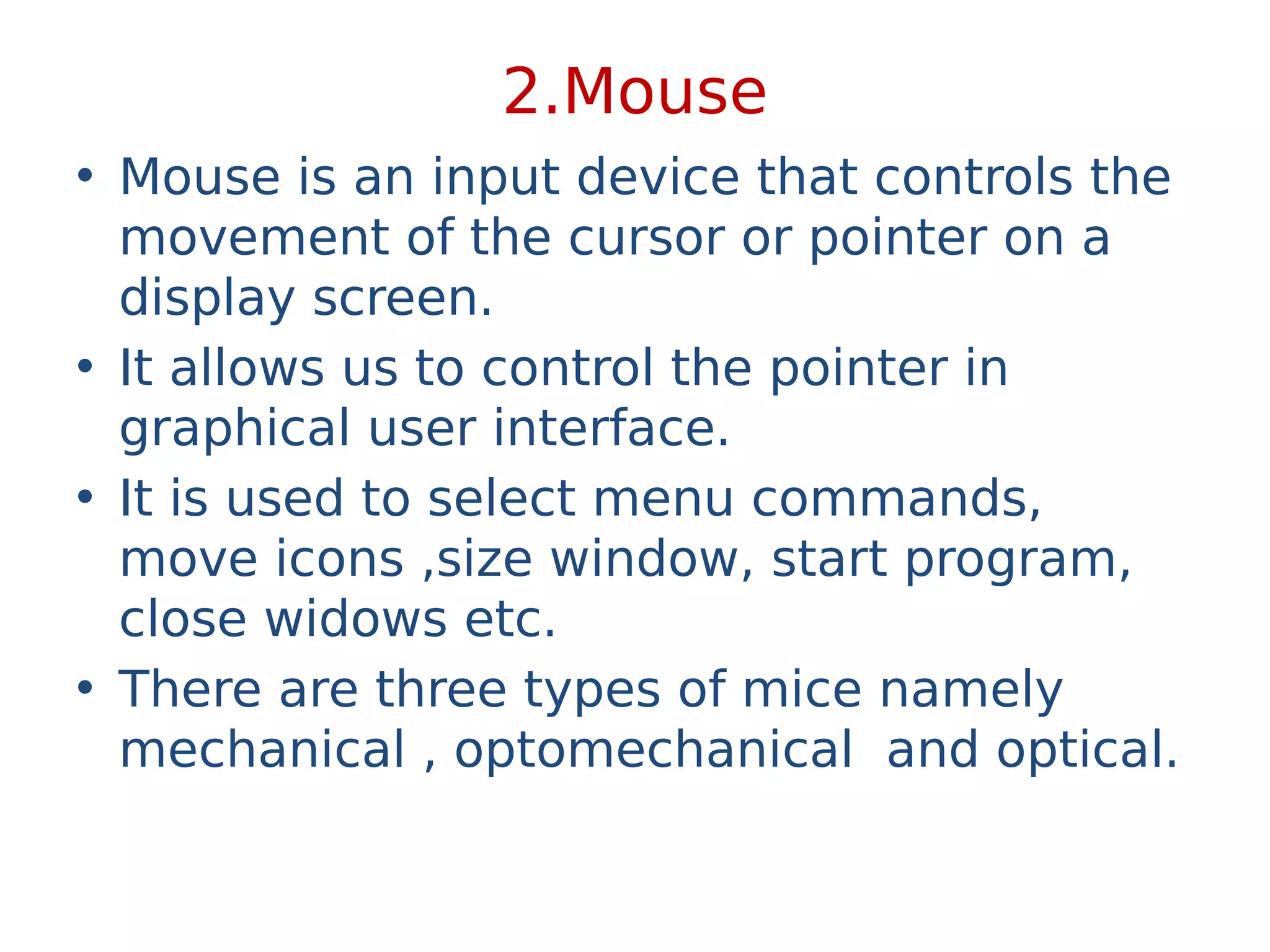 2.Mouse
• Mouse is an input device that controls the
movement of the cursor or pointer on a
display screen.
• It allows us to control the pointer in
graphical user interface.
• It is used to select menu commands,
move icons ,size window, start program,
close widows etc.
• There are three types of mice namely
mechanical , optomechanical and optical.
 