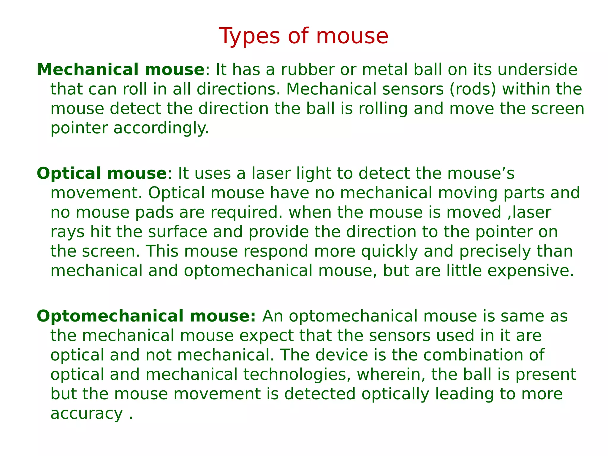 Types of mouse
Mechanical mouse: It has a rubber or metal ball on its underside
that can roll in all directions. Mechanical sensors (rods) within the
mouse detect the direction the ball is rolling and move the screen
pointer accordingly.
Optical mouse: It uses a laser light to detect the mouse’s
movement. Optical mouse have no mechanical moving parts and
no mouse pads are required. when the mouse is moved ,laser
rays hit the surface and provide the direction to the pointer on
the screen. This mouse respond more quickly and precisely than
mechanical and optomechanical mouse, but are little expensive.
Optomechanical mouse: An optomechanical mouse is same as
the mechanical mouse expect that the sensors used in it are
optical and not mechanical. The device is the combination of
optical and mechanical technologies, wherein, the ball is present
but the mouse movement is detected optically leading to more
accuracy .
 
