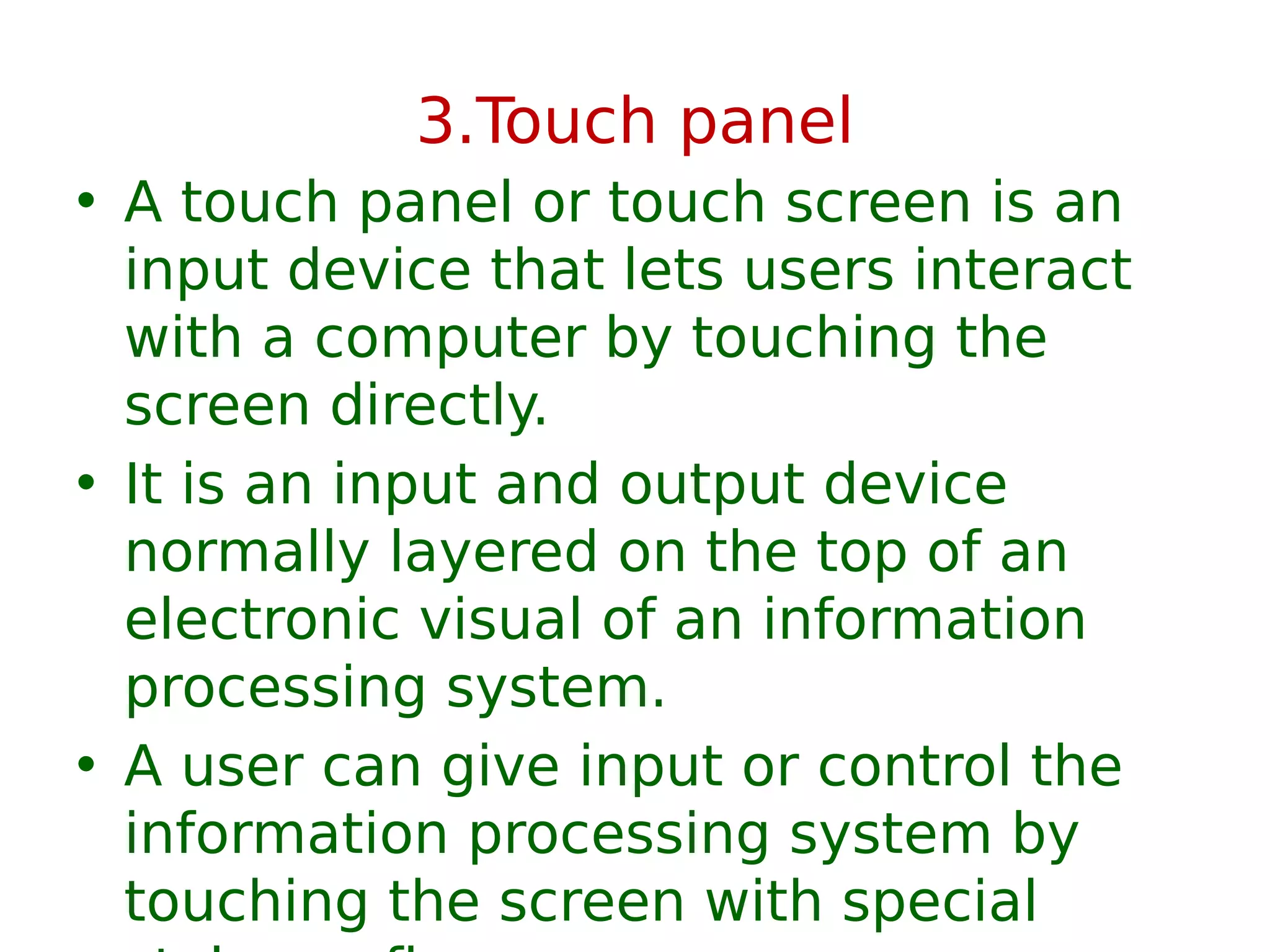 3.Touch panel
• A touch panel or touch screen is an
input device that lets users interact
with a computer by touching the
screen directly.
• It is an input and output device
normally layered on the top of an
electronic visual of an information
processing system.
• A user can give input or control the
information processing system by
touching the screen with special
 