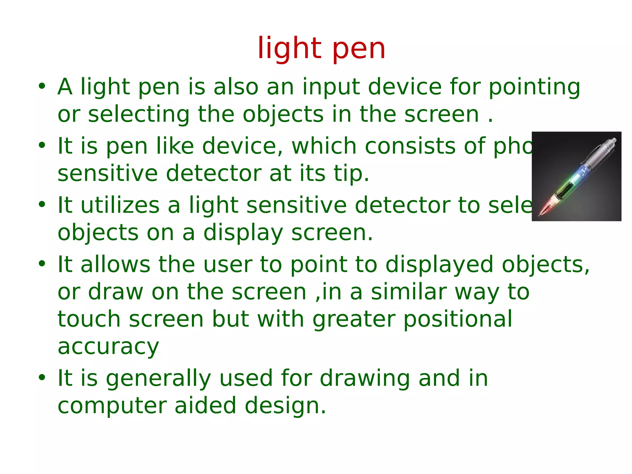light pen
• A light pen is also an input device for pointing
or selecting the objects in the screen .
• It is pen like device, which consists of photo
sensitive detector at its tip.
• It utilizes a light sensitive detector to select
objects on a display screen.
• It allows the user to point to displayed objects,
or draw on the screen ,in a similar way to
touch screen but with greater positional
accuracy
• It is generally used for drawing and in
computer aided design.
 