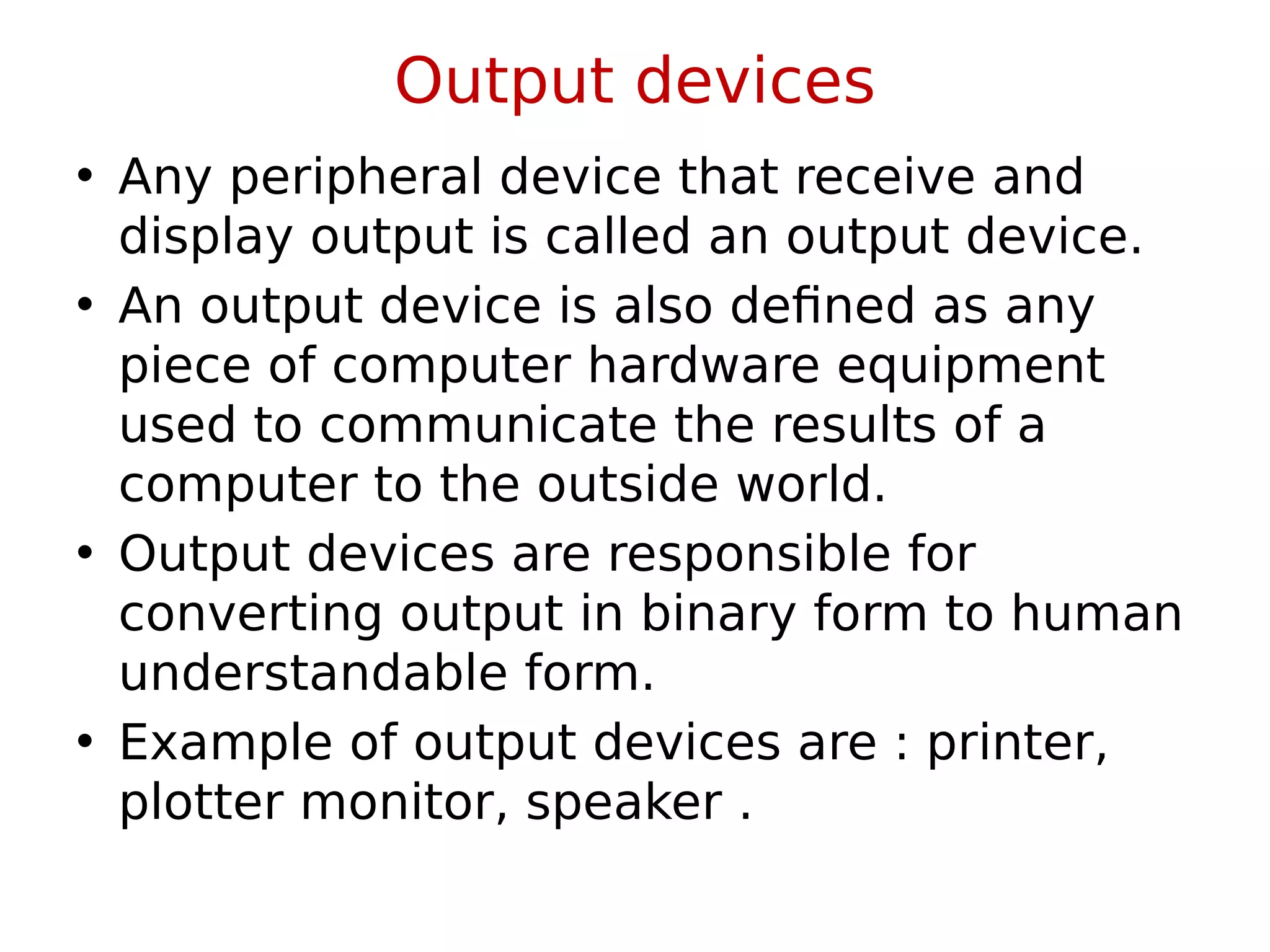 Output devices
• Any peripheral device that receive and
display output is called an output device.
• An output device is also defined as any
piece of computer hardware equipment
used to communicate the results of a
computer to the outside world.
• Output devices are responsible for
converting output in binary form to human
understandable form.
• Example of output devices are : printer,
plotter monitor, speaker .
 