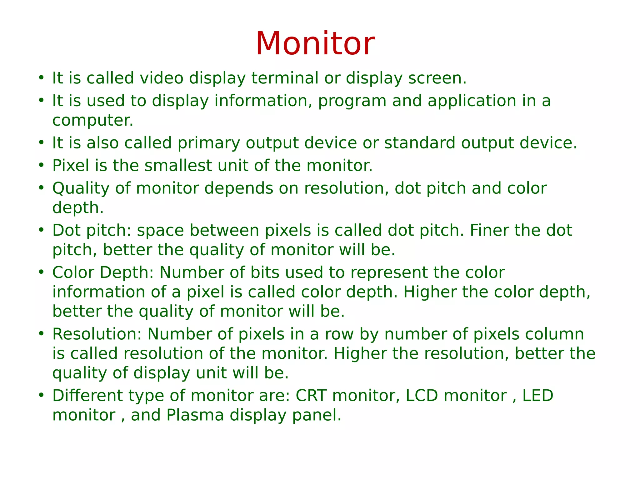 Monitor
• It is called video display terminal or display screen.
• It is used to display information, program and application in a
computer.
• It is also called primary output device or standard output device.
• Pixel is the smallest unit of the monitor.
• Quality of monitor depends on resolution, dot pitch and color
depth.
• Dot pitch: space between pixels is called dot pitch. Finer the dot
pitch, better the quality of monitor will be.
• Color Depth: Number of bits used to represent the color
information of a pixel is called color depth. Higher the color depth,
better the quality of monitor will be.
• Resolution: Number of pixels in a row by number of pixels column
is called resolution of the monitor. Higher the resolution, better the
quality of display unit will be.
• Different type of monitor are: CRT monitor, LCD monitor , LED
monitor , and Plasma display panel.
 
