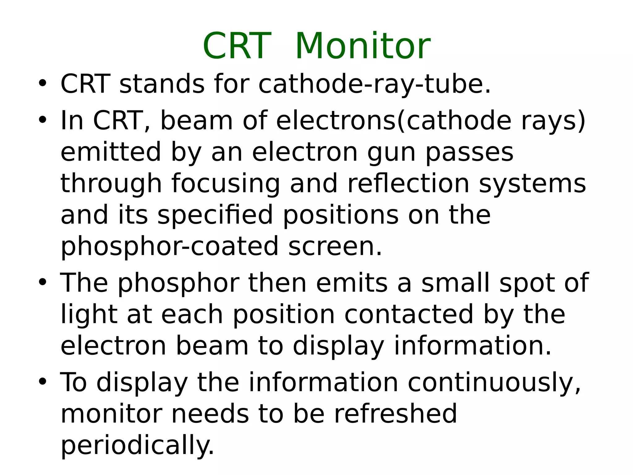CRT Monitor
• CRT stands for cathode-ray-tube.
• In CRT, beam of electrons(cathode rays)
emitted by an electron gun passes
through focusing and reflection systems
and its specified positions on the
phosphor-coated screen.
• The phosphor then emits a small spot of
light at each position contacted by the
electron beam to display information.
• To display the information continuously,
monitor needs to be refreshed
periodically.
 