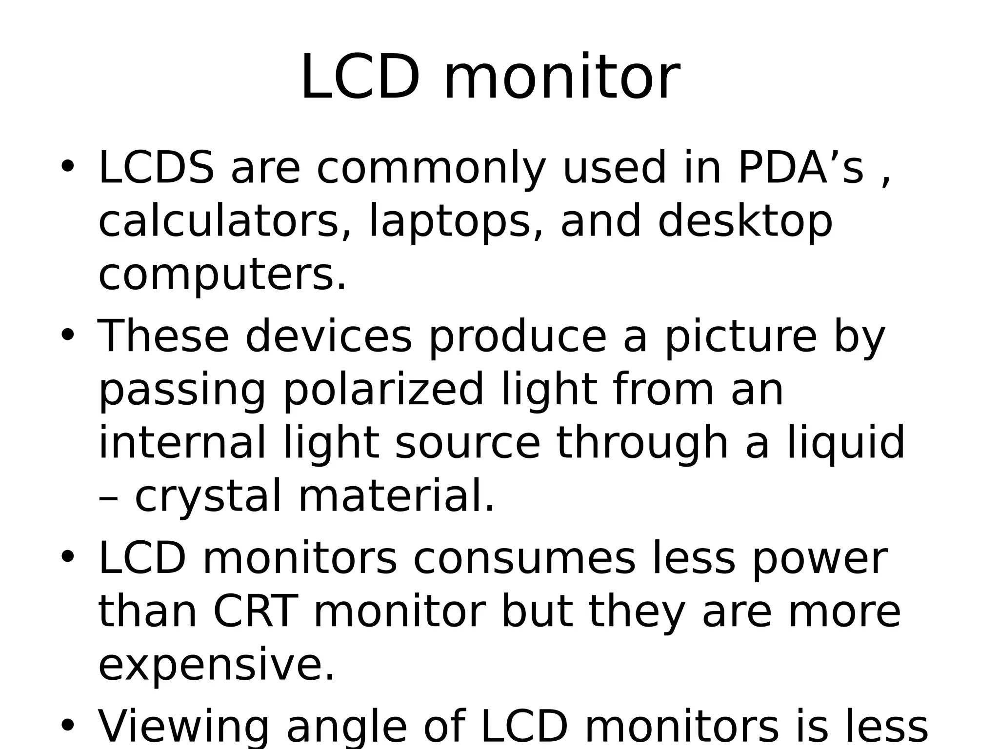 LCD monitor
• LCDS are commonly used in PDA’s ,
calculators, laptops, and desktop
computers.
• These devices produce a picture by
passing polarized light from an
internal light source through a liquid
– crystal material.
• LCD monitors consumes less power
than CRT monitor but they are more
expensive.
• Viewing angle of LCD monitors is less
 
