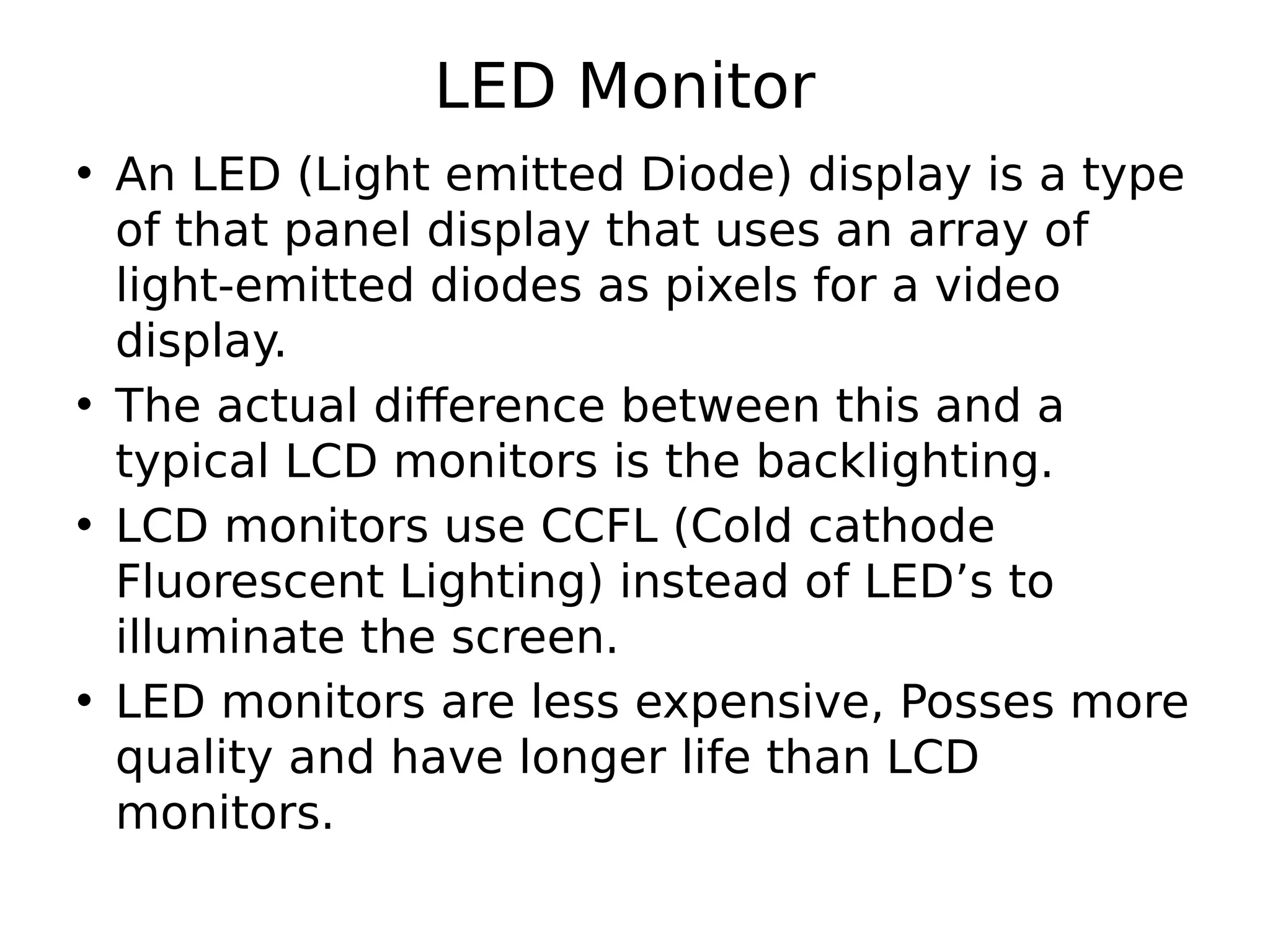 LED Monitor
• An LED (Light emitted Diode) display is a type
of that panel display that uses an array of
light-emitted diodes as pixels for a video
display.
• The actual difference between this and a
typical LCD monitors is the backlighting.
• LCD monitors use CCFL (Cold cathode
Fluorescent Lighting) instead of LED’s to
illuminate the screen.
• LED monitors are less expensive, Posses more
quality and have longer life than LCD
monitors.
 
