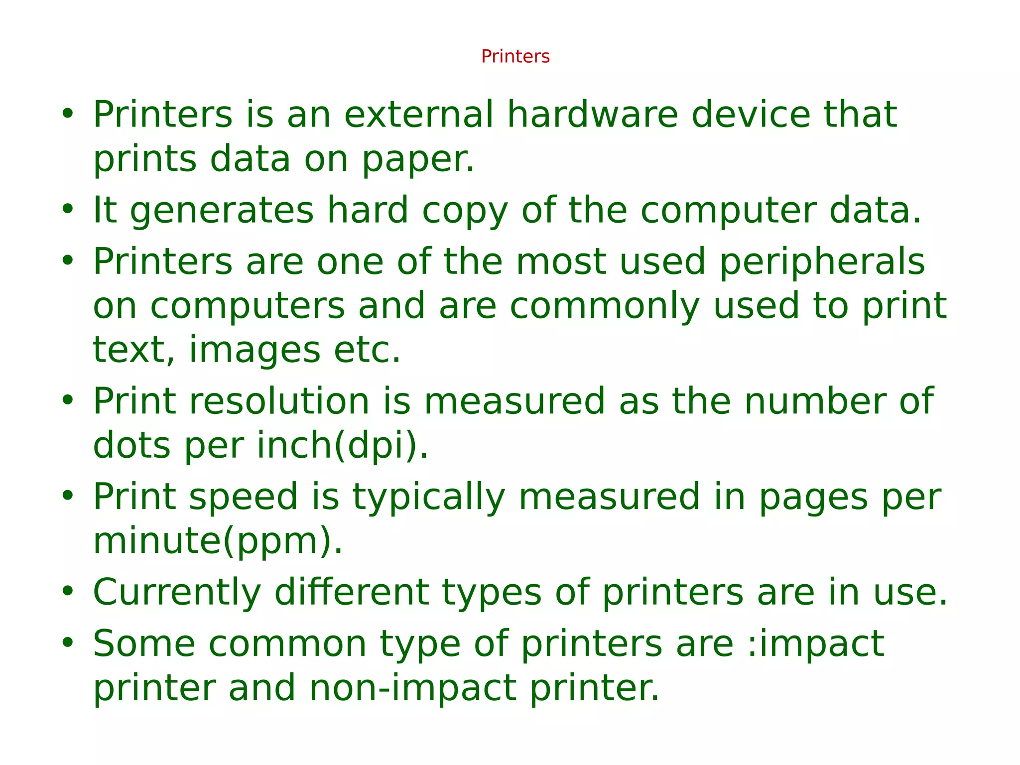 Printers
• Printers is an external hardware device that
prints data on paper.
• It generates hard copy of the computer data.
• Printers are one of the most used peripherals
on computers and are commonly used to print
text, images etc.
• Print resolution is measured as the number of
dots per inch(dpi).
• Print speed is typically measured in pages per
minute(ppm).
• Currently different types of printers are in use.
• Some common type of printers are :impact
printer and non-impact printer.
 