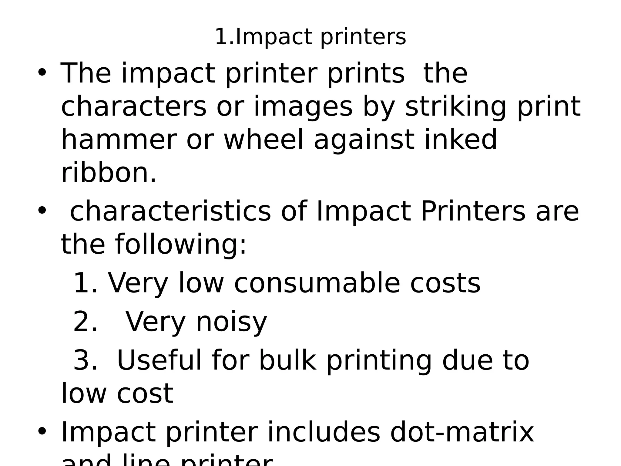 1.Impact printers
• The impact printer prints the
characters or images by striking print
hammer or wheel against inked
ribbon.
• characteristics of Impact Printers are
the following:
1. Very low consumable costs
2. Very noisy
3. Useful for bulk printing due to
low cost
• Impact printer includes dot-matrix
 