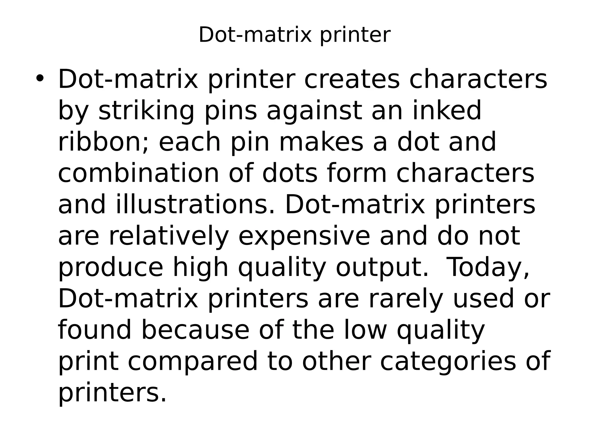 Dot-matrix printer
• Dot-matrix printer creates characters
by striking pins against an inked
ribbon; each pin makes a dot and
combination of dots form characters
and illustrations. Dot-matrix printers
are relatively expensive and do not
produce high quality output. Today,
Dot-matrix printers are rarely used or
found because of the low quality
print compared to other categories of
printers.
 