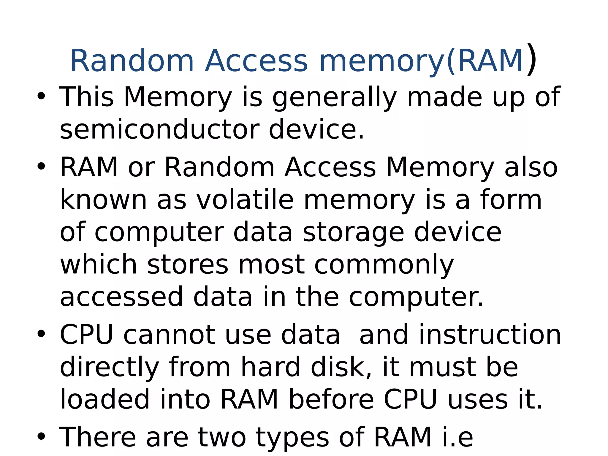Random Access memory(RAM)
• This Memory is generally made up of
semiconductor device.
• RAM or Random Access Memory also
known as volatile memory is a form
of computer data storage device
which stores most commonly
accessed data in the computer.
• CPU cannot use data and instruction
directly from hard disk, it must be
loaded into RAM before CPU uses it.
• There are two types of RAM i.e
 