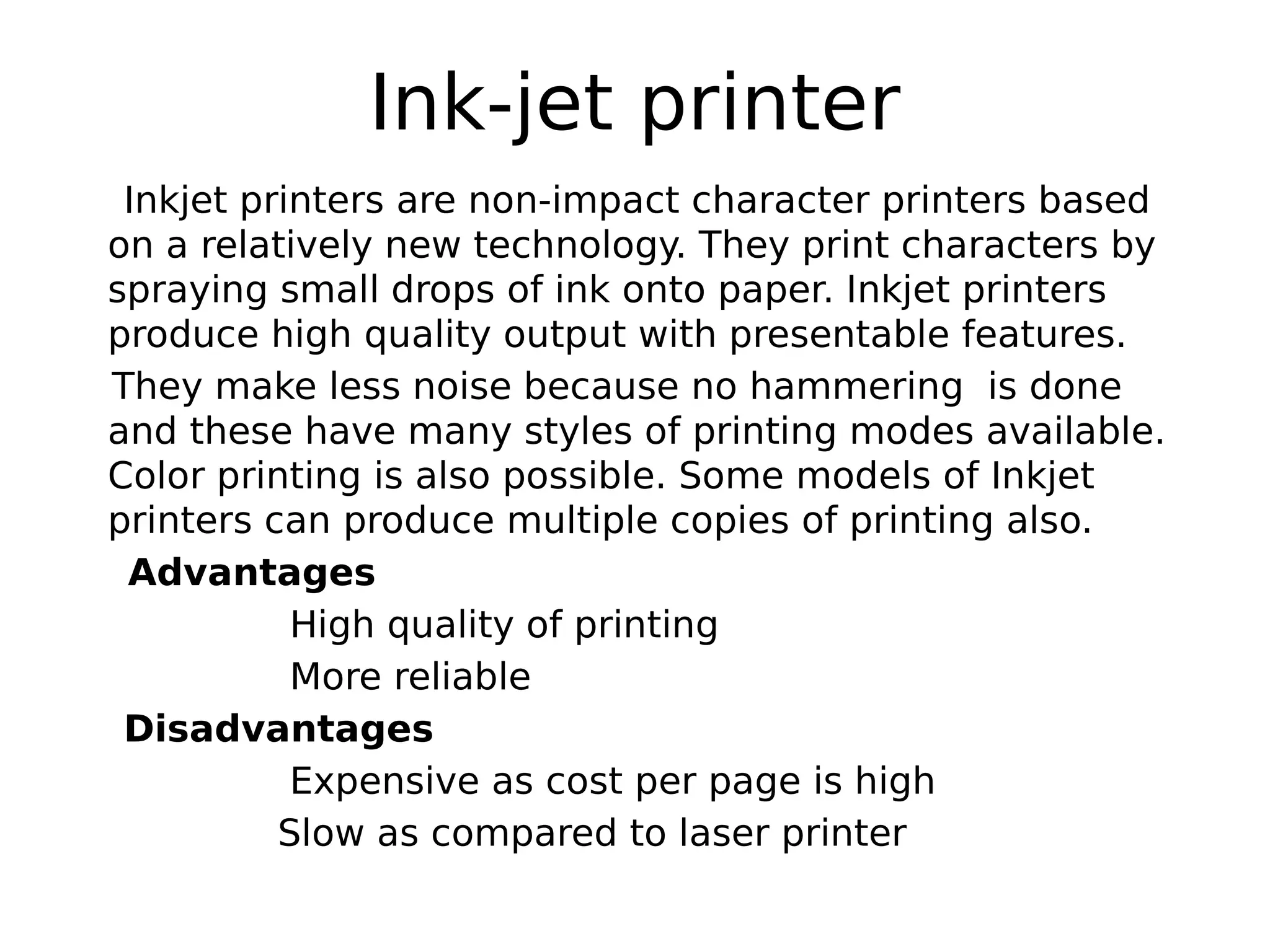 Ink-jet printer
Inkjet printers are non-impact character printers based
on a relatively new technology. They print characters by
spraying small drops of ink onto paper. Inkjet printers
produce high quality output with presentable features.
They make less noise because no hammering is done
and these have many styles of printing modes available.
Color printing is also possible. Some models of Inkjet
printers can produce multiple copies of printing also.
Advantages
High quality of printing
More reliable
Disadvantages
Expensive as cost per page is high
Slow as compared to laser printer
 
