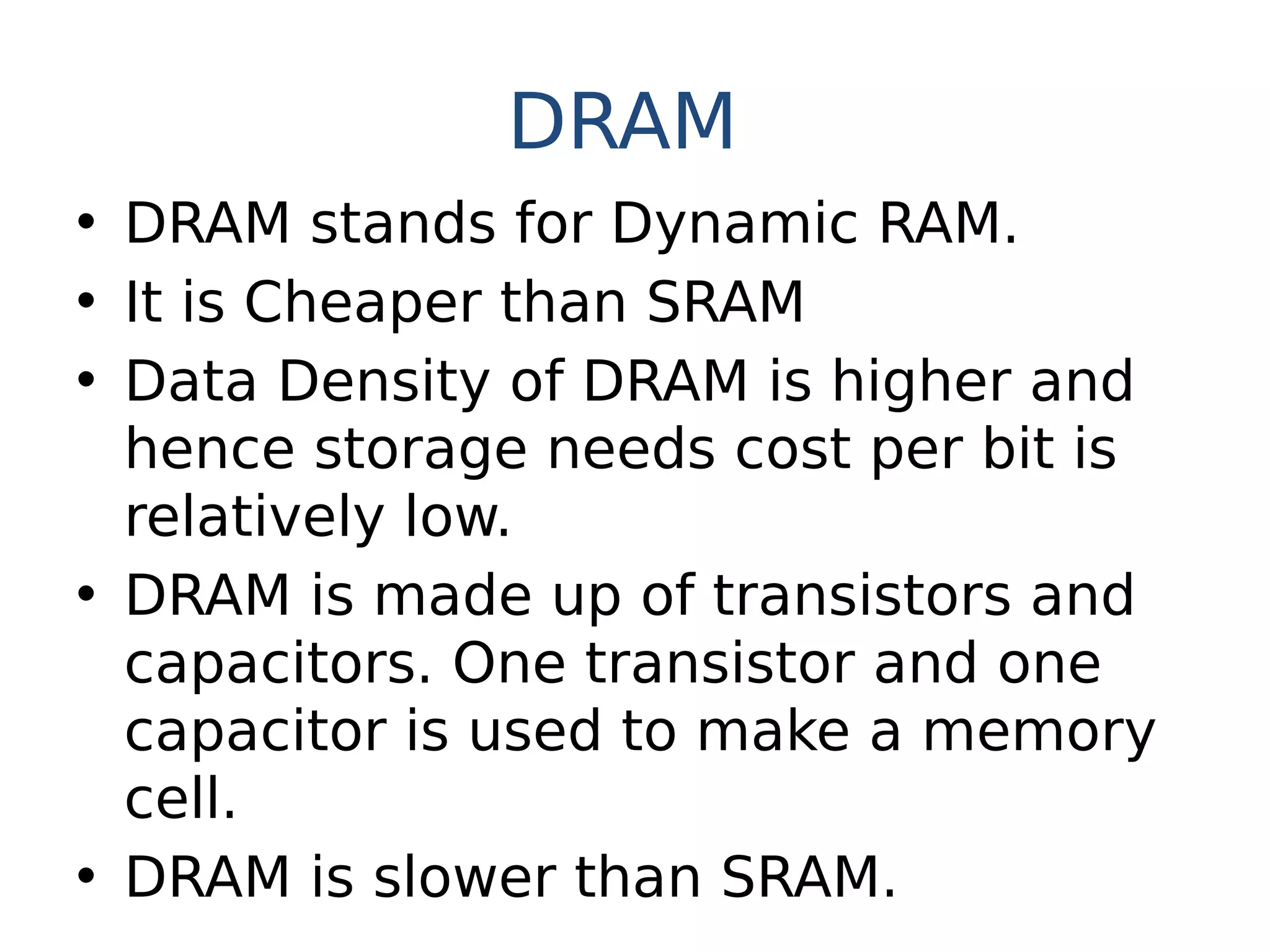 DRAM
• DRAM stands for Dynamic RAM.
• It is Cheaper than SRAM
• Data Density of DRAM is higher and
hence storage needs cost per bit is
relatively low.
• DRAM is made up of transistors and
capacitors. One transistor and one
capacitor is used to make a memory
cell.
• DRAM is slower than SRAM.
 