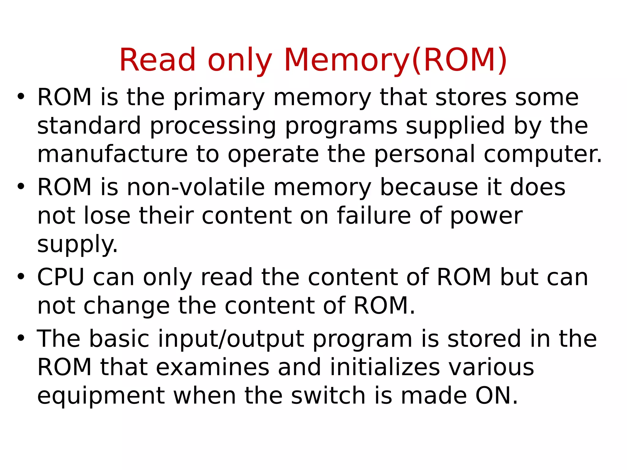 Read only Memory(ROM)
• ROM is the primary memory that stores some
standard processing programs supplied by the
manufacture to operate the personal computer.
• ROM is non-volatile memory because it does
not lose their content on failure of power
supply.
• CPU can only read the content of ROM but can
not change the content of ROM.
• The basic input/output program is stored in the
ROM that examines and initializes various
equipment when the switch is made ON.
 