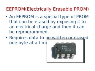 EEPROM(Electrically Erasable PROM)
• An EEPROM is a special type of PROM
that can be erased by exposing it to
an electrical charge and then it can
be reprogrammed.
• Requires data to be written or erased
one byte at a time.
 