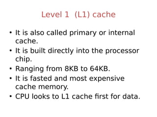Level 1 (L1) cache
• It is also called primary or internal
cache.
• It is built directly into the processor
chip.
• Ranging from 8KB to 64KB.
• It is fasted and most expensive
cache memory.
• CPU looks to L1 cache first for data.
 