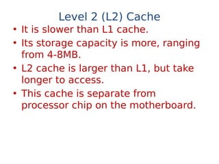 Level 2 (L2) Cache
• It is slower than L1 cache.
• Its storage capacity is more, ranging
from 4-8MB.
• L2 cache is larger than L1, but take
longer to access.
• This cache is separate from
processor chip on the motherboard.
 