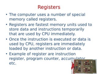 Registers
• The computer uses a number of special
memory called registers.
• Registers are fastest memory units used to
store data and instructions temporarily
that are used by CPU immediately.
• Once the instruction is executed or data is
used by CPU, registers are immediately
loaded by another instruction or data.
• Example of register are instruction
register, program counter, accumulator
etc.
 