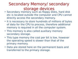 Secondary Memory/ secondary
storage devices
• Secondary memory such as floppy disks, hard disk
etc is located outside the computer and CPU cannot
directly access the secondary memory.
• It is necessary to store hundreds of millions of bytes
of data for the CPU to process, therefore additional
memory is required in all the computer system.
• This memory is also called auxiliary memory
secondary storage.
• This type memory the cost per bit is low, however
the operating speed is slower than that of the
primary memory.
• Data are stored here on the permanent basis and
transferred to the primary storage.
 