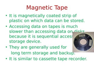 Magnetic Tape
• It is magnetically coated strip of
plastic on which data can be stored.
• Accessing data on tapes is much
slower than accessing data on disks
because it is sequential access
storage device.
• They are generally used for
long term storage and backup.
• It is similar to cassette tape recorder.
 