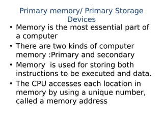 Primary memory/ Primary Storage
Devices
• Memory is the most essential part of
a computer
• There are two kinds of computer
memory :Primary and secondary
• Memory is used for storing both
instructions to be executed and data.
• The CPU accesses each location in
memory by using a unique number,
called a memory address
 