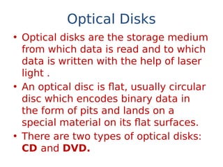 Optical Disks
• Optical disks are the storage medium
from which data is read and to which
data is written with the help of laser
light .
• An optical disc is flat, usually circular
disc which encodes binary data in
the form of pits and lands on a
special material on its flat surfaces.
• There are two types of optical disks:
CD and DVD.
 