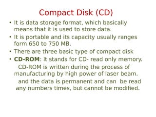 Compact Disk (CD)
• It is data storage format, which basically
means that it is used to store data.
• It is portable and its capacity usually ranges
form 650 to 750 MB.
• There are three basic type of compact disk
• CD-ROM: It stands for CD- read only memory.
CD-ROM is written during the process of
manufacturing by high power of laser beam.
and the data is permanent and can be read
any numbers times, but cannot be modified.
 