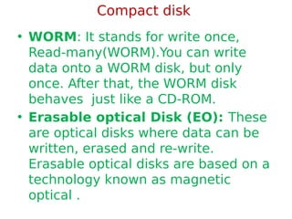 Compact disk
• WORM: It stands for write once,
Read-many(WORM).You can write
data onto a WORM disk, but only
once. After that, the WORM disk
behaves just like a CD-ROM.
• Erasable optical Disk (EO): These
are optical disks where data can be
written, erased and re-write.
Erasable optical disks are based on a
technology known as magnetic
optical .
 