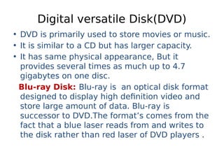 Digital versatile Disk(DVD)
• DVD is primarily used to store movies or music.
• It is similar to a CD but has larger capacity.
• It has same physical appearance, But it
provides several times as much up to 4.7
gigabytes on one disc.
Blu-ray Disk: Blu-ray is an optical disk format
designed to display high definition video and
store large amount of data. Blu-ray is
successor to DVD.The format’s comes from the
fact that a blue laser reads from and writes to
the disk rather than red laser of DVD players .
 