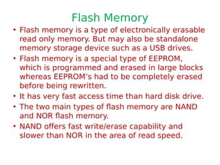 Flash Memory
• Flash memory is a type of electronically erasable
read only memory. But may also be standalone
memory storage device such as a USB drives.
• Flash memory is a special type of EEPROM,
which is programmed and erased in large blocks
whereas EEPROM’s had to be completely erased
before being rewritten.
• It has very fast access time than hard disk drive.
• The two main types of flash memory are NAND
and NOR flash memory.
• NAND offers fast write/erase capability and
slower than NOR in the area of read speed.
 