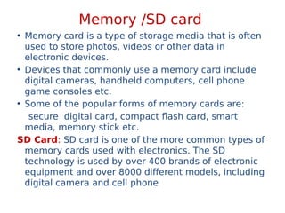 Memory /SD card
• Memory card is a type of storage media that is often
used to store photos, videos or other data in
electronic devices.
• Devices that commonly use a memory card include
digital cameras, handheld computers, cell phone
game consoles etc.
• Some of the popular forms of memory cards are:
secure digital card, compact flash card, smart
media, memory stick etc.
SD Card: SD card is one of the more common types of
memory cards used with electronics. The SD
technology is used by over 400 brands of electronic
equipment and over 8000 different models, including
digital camera and cell phone
 