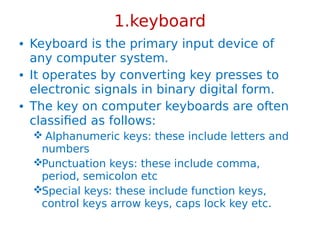 1.keyboard
• Keyboard is the primary input device of
any computer system.
• It operates by converting key presses to
electronic signals in binary digital form.
• The key on computer keyboards are often
classified as follows:
 Alphanumeric keys: these include letters and
numbers
Punctuation keys: these include comma,
period, semicolon etc
Special keys: these include function keys,
control keys arrow keys, caps lock key etc.
 