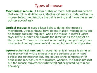 Types of mouse
Mechanical mouse: It has a rubber or metal ball on its underside
that can roll in all directions. Mechanical sensors (rods) within the
mouse detect the direction the ball is rolling and move the screen
pointer accordingly.
Optical mouse: It uses a laser light to detect the mouse’s
movement. Optical mouse have no mechanical moving parts and
no mouse pads are required. when the mouse is moved ,laser
rays hit the surface and provide the direction to the pointer on
the screen. This mouse respond more quickly and precisely than
mechanical and optomechanical mouse, but are little expensive.
Optomechanical mouse: An optomechanical mouse is same as
the mechanical mouse expect that the sensors used in it are
optical and not mechanical. The device is the combination of
optical and mechanical technologies, wherein, the ball is present
but the mouse movement is detected optically leading to more
accuracy .
 